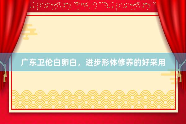 广东卫伦白卵白，进步形体修养的好采用